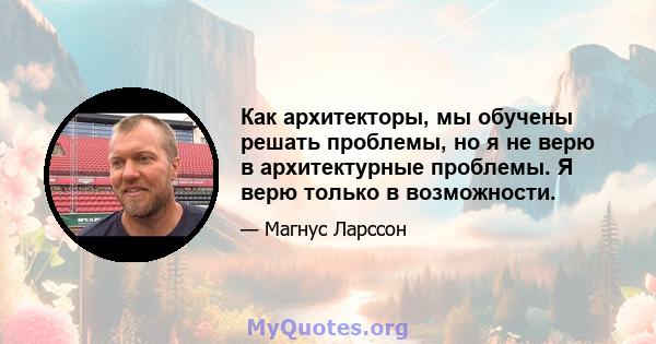 Как архитекторы, мы обучены решать проблемы, но я не верю в архитектурные проблемы. Я верю только в возможности.