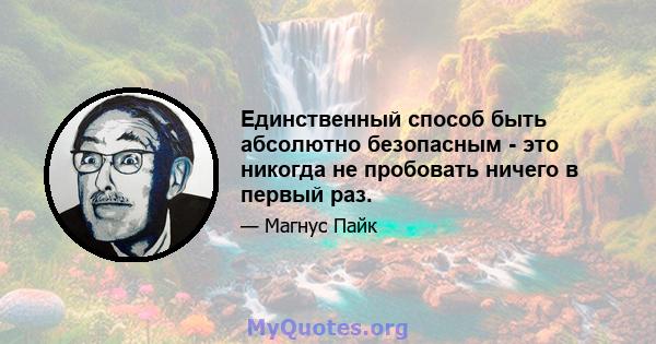 Единственный способ быть абсолютно безопасным - это никогда не пробовать ничего в первый раз.