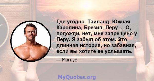 Где угодно. Таиланд, Южная Каролина, Брезил, Перу ... О, подожди, нет, мне запрещено у Перу. Я забыл об этом. Это длинная история, но забавная, если вы хотите ее услышать.