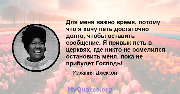 Для меня важно время, потому что я хочу петь достаточно долго, чтобы оставить сообщение. Я привык петь в церквях, где никто не осмелился остановить меня, пока не прибудет Господь!