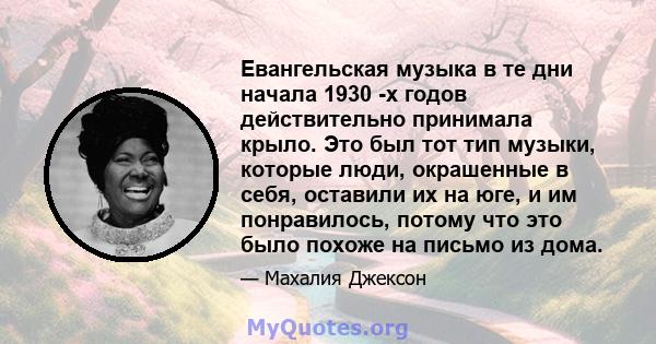 Евангельская музыка в те дни начала 1930 -х годов действительно принимала крыло. Это был тот тип музыки, которые люди, окрашенные в себя, оставили их на юге, и им понравилось, потому что это было похоже на письмо из