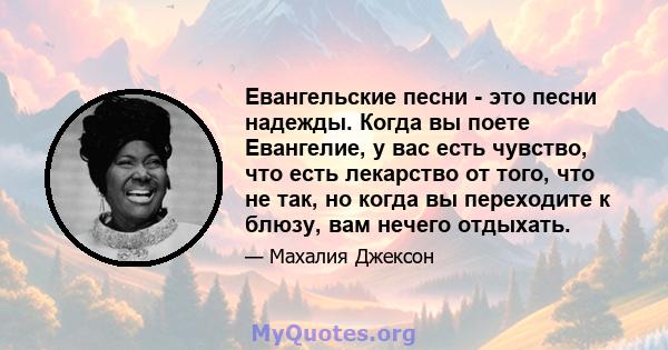 Евангельские песни - это песни надежды. Когда вы поете Евангелие, у вас есть чувство, что есть лекарство от того, что не так, но когда вы переходите к блюзу, вам нечего отдыхать.