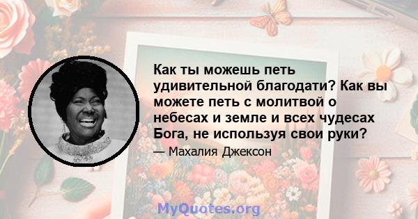 Как ты можешь петь удивительной благодати? Как вы можете петь с молитвой о небесах и земле и всех чудесах Бога, не используя свои руки?