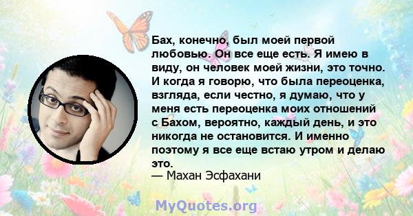 Бах, конечно, был моей первой любовью. Он все еще есть. Я имею в виду, он человек моей жизни, это точно. И когда я говорю, что была переоценка, взгляда, если честно, я думаю, что у меня есть переоценка моих отношений с