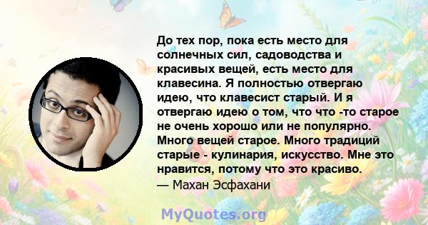 До тех пор, пока есть место для солнечных сил, садоводства и красивых вещей, есть место для клавесина. Я полностью отвергаю идею, что клавесист старый. И я отвергаю идею о том, что что -то старое не очень хорошо или не