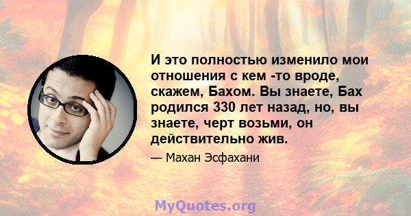 И это полностью изменило мои отношения с кем -то вроде, скажем, Бахом. Вы знаете, Бах родился 330 лет назад, но, вы знаете, черт возьми, он действительно жив.