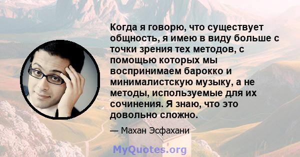 Когда я говорю, что существует общность, я имею в виду больше с точки зрения тех методов, с помощью которых мы воспринимаем барокко и минималистскую музыку, а не методы, используемые для их сочинения. Я знаю, что это