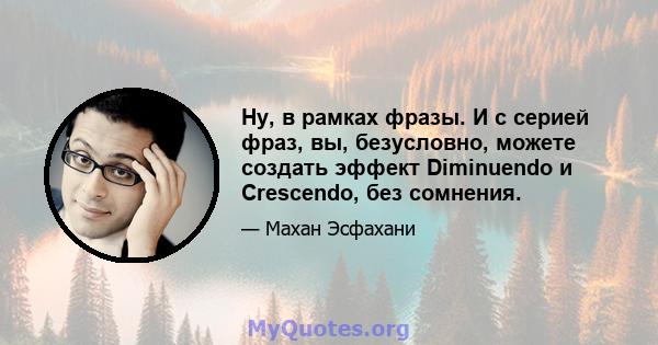 Ну, в рамках фразы. И с серией фраз, вы, безусловно, можете создать эффект Diminuendo и Crescendo, без сомнения.