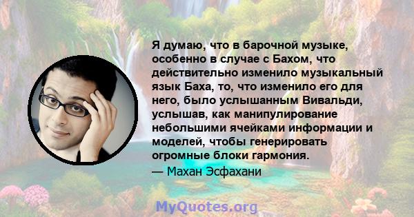 Я думаю, что в барочной музыке, особенно в случае с Бахом, что действительно изменило музыкальный язык Баха, то, что изменило его для него, было услышанным Вивальди, услышав, как манипулирование небольшими ячейками