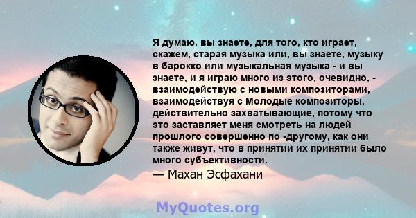 Я думаю, вы знаете, для того, кто играет, скажем, старая музыка или, вы знаете, музыку в барокко или музыкальная музыка - и вы знаете, и я играю много из этого, очевидно, - взаимодействую с новыми композиторами,