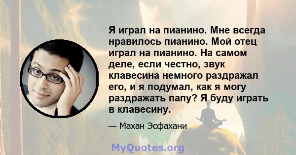 Я играл на пианино. Мне всегда нравилось пианино. Мой отец играл на пианино. На самом деле, если честно, звук клавесина немного раздражал его, и я подумал, как я могу раздражать папу? Я буду играть в клавесину.