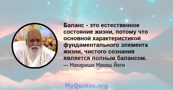 Баланс - это естественное состояние жизни, потому что основной характеристикой фундаментального элемента жизни, чистого сознания является полным балансом.