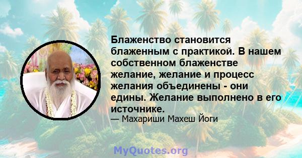 Блаженство становится блаженным с практикой. В нашем собственном блаженстве желание, желание и процесс желания объединены - они едины. Желание выполнено в его источнике.