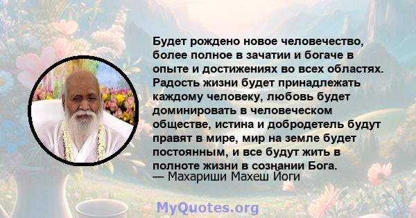 Будет рождено новое человечество, более полное в зачатии и богаче в опыте и достижениях во всех областях. Радость жизни будет принадлежать каждому человеку, любовь будет доминировать в человеческом обществе, истина и