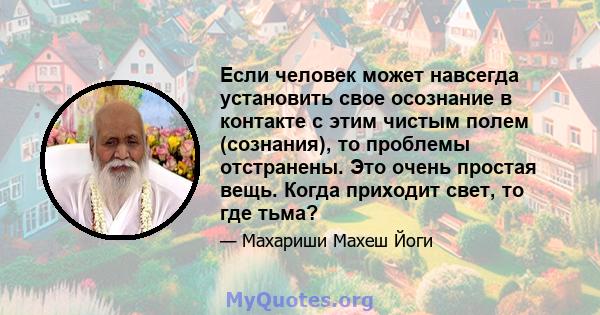 Если человек может навсегда установить свое осознание в контакте с этим чистым полем (сознания), то проблемы отстранены. Это очень простая вещь. Когда приходит свет, то где тьма?