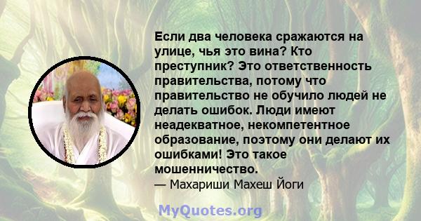 Если два человека сражаются на улице, чья это вина? Кто преступник? Это ответственность правительства, потому что правительство не обучило людей не делать ошибок. Люди имеют неадекватное, некомпетентное образование,