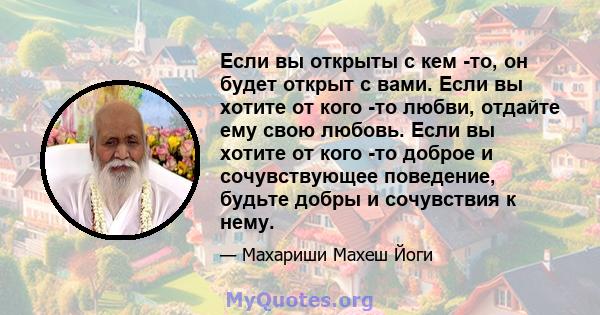 Если вы открыты с кем -то, он будет открыт с вами. Если вы хотите от кого -то любви, отдайте ему свою любовь. Если вы хотите от кого -то доброе и сочувствующее поведение, будьте добры и сочувствия к нему.