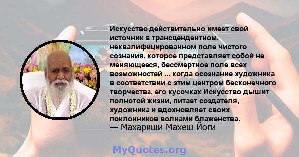 Искусство действительно имеет свой источник в трансцендентном, неквалифицированном поле чистого сознания, которое представляет собой не меняющееся, бессмертное поле всех возможностей ... когда осознание художника в