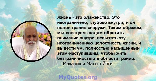 Жизнь - это блаженство. Это неограничено, глубоко внутри; и он полон границ снаружи. Таким образом, мы советуем людям обратить внимание внутри, испытать эту неограниченную целостность жизни, и вывести ум, полностью