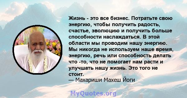 Жизнь - это все бизнес. Потратьте свою энергию, чтобы получить радость, счастье, эволюцию и получить больше способности наслаждаться. В этой области мы проводим нашу энергию. Мы никогда не используем наше время,