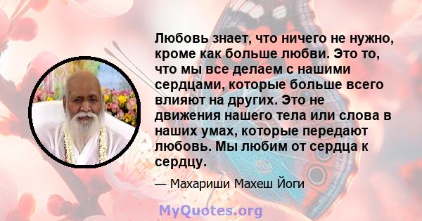 Любовь знает, что ничего не нужно, кроме как больше любви. Это то, что мы все делаем с нашими сердцами, которые больше всего влияют на других. Это не движения нашего тела или слова в наших умах, которые передают любовь. 