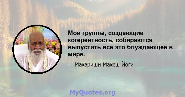 Мои группы, создающие когерентность, собираются выпустить все это блуждающее в мире.