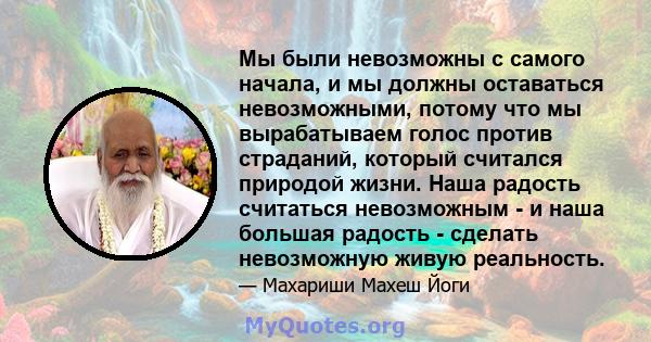 Мы были невозможны с самого начала, и мы должны оставаться невозможными, потому что мы вырабатываем голос против страданий, который считался природой жизни. Наша радость считаться невозможным - и наша большая радость -