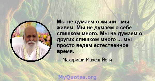 Мы не думаем о жизни - мы живем. Мы не думаем о себе слишком много. Мы не думаем о других слишком много ... мы просто ведем естественное время.