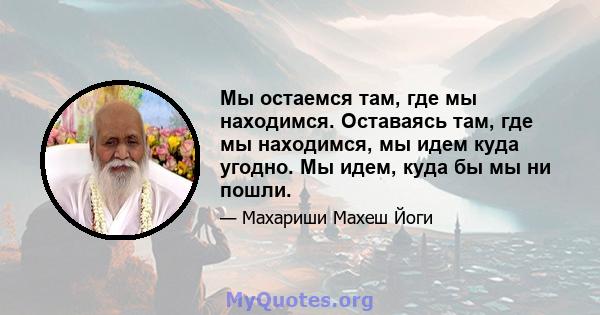 Мы остаемся там, где мы находимся. Оставаясь там, где мы находимся, мы идем куда угодно. Мы идем, куда бы мы ни пошли.