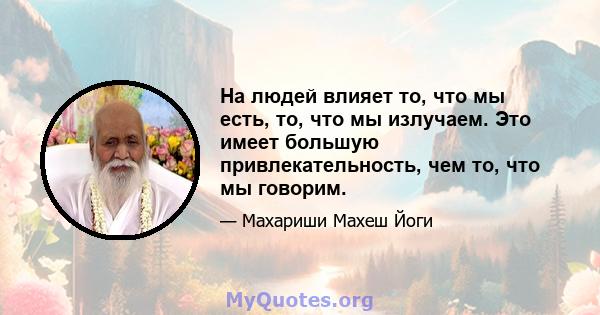 На людей влияет то, что мы есть, то, что мы излучаем. Это имеет большую привлекательность, чем то, что мы говорим.