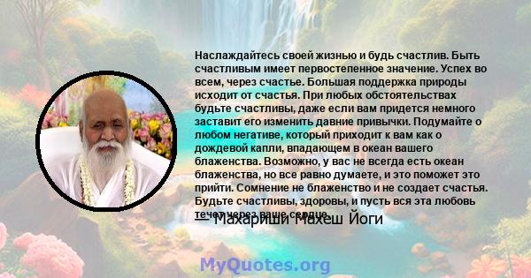 Наслаждайтесь своей жизнью и будь счастлив. Быть счастливым имеет первостепенное значение. Успех во всем, через счастье. Большая поддержка природы исходит от счастья. При любых обстоятельствах будьте счастливы, даже