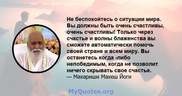 Не беспокойтесь о ситуации мира. Вы должны быть очень счастливы, очень счастливы! Только через счастье и волны блаженства вы сможете автоматически помочь своей стране и всем миру. Вы останетесь когда -либо непобедимым,