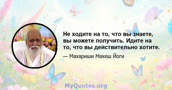 Не ходите на то, что вы знаете, вы можете получить. Идите на то, что вы действительно хотите.