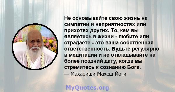 Не основывайте свою жизнь на симпатии и неприятностях или прихотях других. То, кем вы являетесь в жизни - любите или страдаете - это ваша собственная ответственность. Будьте регулярно в медитации и не откладывайте на