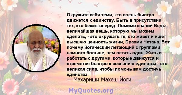 Окружите себя теми, кто очень быстро движется к единству. Быть в присутствии тех, кто бежит вперед. Помимо знаний Веды, величайшая вещь, которую мы можем сделать, - это окружать те, кто живет и ищет высшую ценность