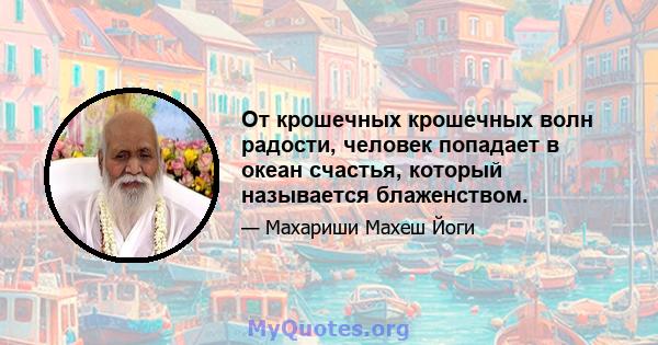 От крошечных крошечных волн радости, человек попадает в океан счастья, который называется блаженством.