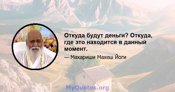 Откуда будут деньги? Откуда, где это находится в данный момент.