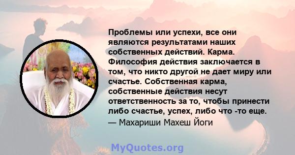 Проблемы или успехи, все они являются результатами наших собственных действий. Карма. Философия действия заключается в том, что никто другой не дает миру или счастье. Собственная карма, собственные действия несут