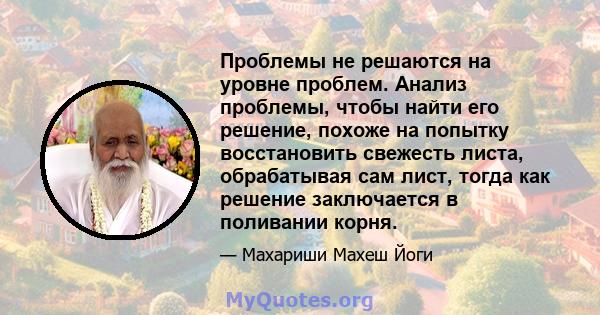 Проблемы не решаются на уровне проблем. Анализ проблемы, чтобы найти его решение, похоже на попытку восстановить свежесть листа, обрабатывая сам лист, тогда как решение заключается в поливании корня.