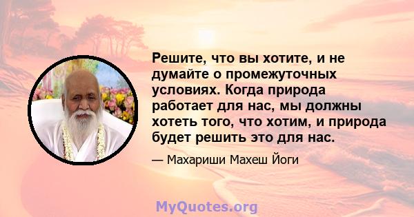 Решите, что вы хотите, и не думайте о промежуточных условиях. Когда природа работает для нас, мы должны хотеть того, что хотим, и природа будет решить это для нас.