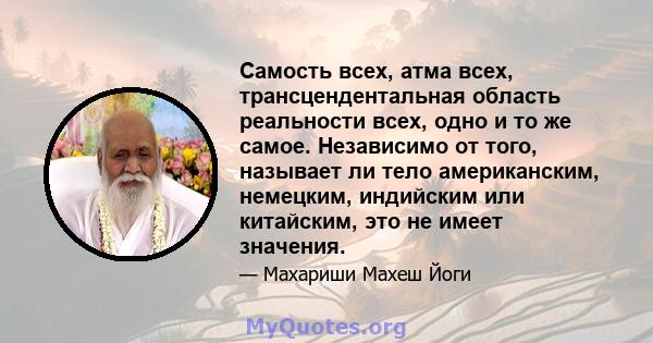 Самость всех, атма всех, трансцендентальная область реальности всех, одно и то же самое. Независимо от того, называет ли тело американским, немецким, индийским или китайским, это не имеет значения.