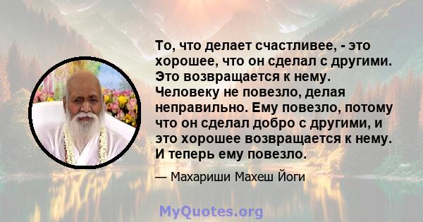 То, что делает счастливее, - это хорошее, что он сделал с другими. Это возвращается к нему. Человеку не повезло, делая неправильно. Ему повезло, потому что он сделал добро с другими, и это хорошее возвращается к нему. И 