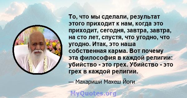 То, что мы сделали, результат этого приходит к нам, когда это приходит, сегодня, завтра, завтра, на сто лет, спустя, что угодно, что угодно. Итак, это наша собственная карма. Вот почему эта философия в каждой религии: