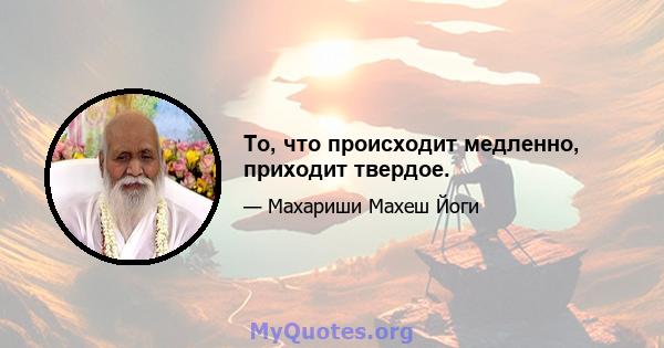 То, что происходит медленно, приходит твердое.