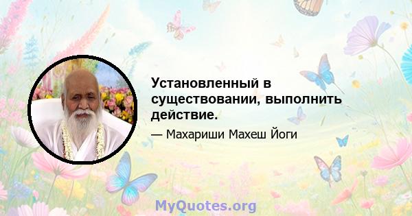 Установленный в существовании, выполнить действие.