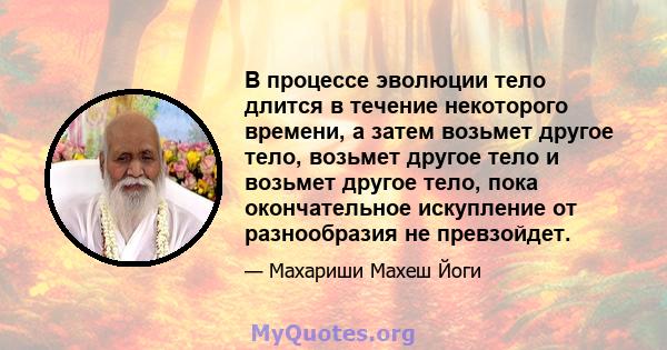 В процессе эволюции тело длится в течение некоторого времени, а затем возьмет другое тело, возьмет другое тело и возьмет другое тело, пока окончательное искупление от разнообразия не превзойдет.