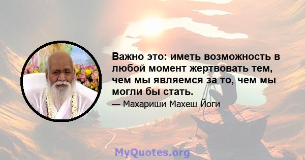 Важно это: иметь возможность в любой момент жертвовать тем, чем мы являемся за то, чем мы могли бы стать.