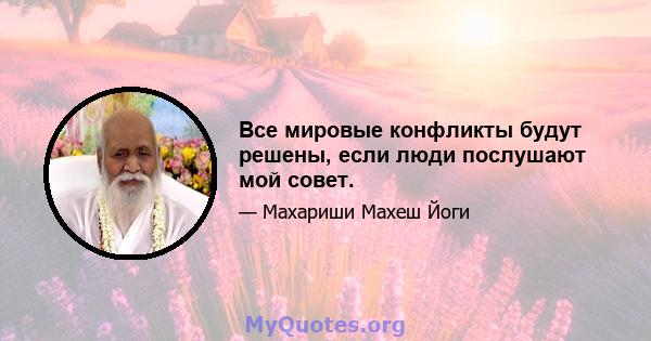 Все мировые конфликты будут решены, если люди послушают мой совет.