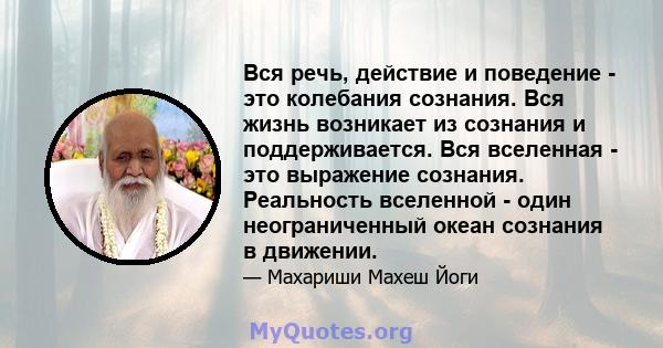 Вся речь, действие и поведение - это колебания сознания. Вся жизнь возникает из сознания и поддерживается. Вся вселенная - это выражение сознания. Реальность вселенной - один неограниченный океан сознания в движении.