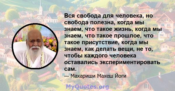 Вся свобода для человека, но свобода полезна, когда мы знаем, что такое жизнь, когда мы знаем, что такое прошлое, что такое присутствие, когда мы знаем, как делать вещи, не то, чтобы каждого человека оставались